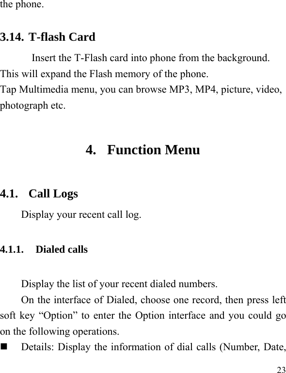  23 the phone.   3.14. T-flash Card Insert the T-Flash card into phone from the background. This will expand the Flash memory of the phone. Tap Multimedia menu, you can browse MP3, MP4, picture, video, photograph etc. 4. Function Menu 4.1. Call Logs Display your recent call log. 4.1.1. Dialed calls Display the list of your recent dialed numbers. On the interface of Dialed, choose one record, then press left soft key “Option” to enter the Option interface and you could go on the following operations.  Details: Display the information of dial calls (Number, Date, 