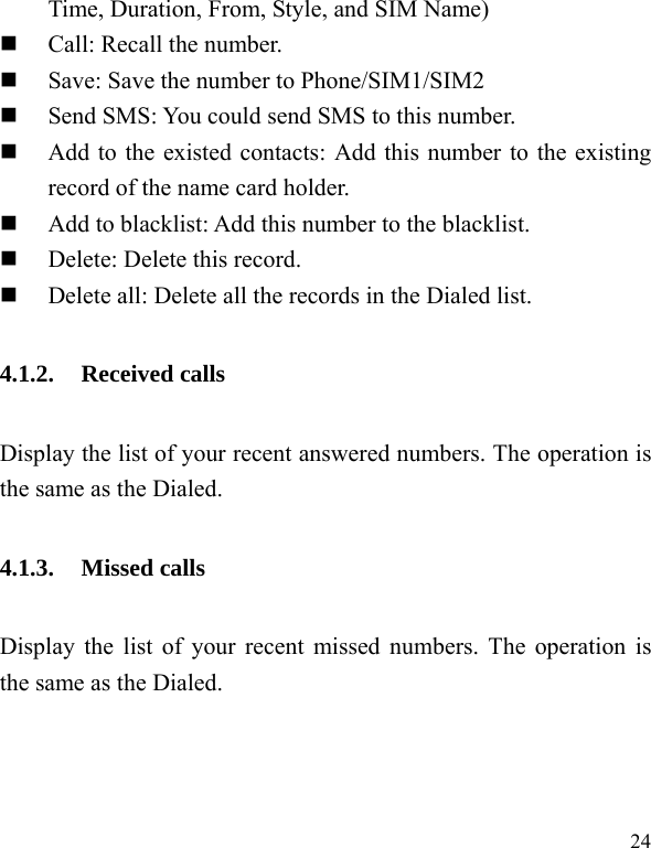  24 Time, Duration, From, Style, and SIM Name)  Call: Recall the number.  Save: Save the number to Phone/SIM1/SIM2  Send SMS: You could send SMS to this number.  Add to the existed contacts: Add this number to the existing record of the name card holder.  Add to blacklist: Add this number to the blacklist.  Delete: Delete this record.  Delete all: Delete all the records in the Dialed list. 4.1.2. Received calls Display the list of your recent answered numbers. The operation is the same as the Dialed. 4.1.3. Missed calls Display the list of your recent missed numbers. The operation is the same as the Dialed. 