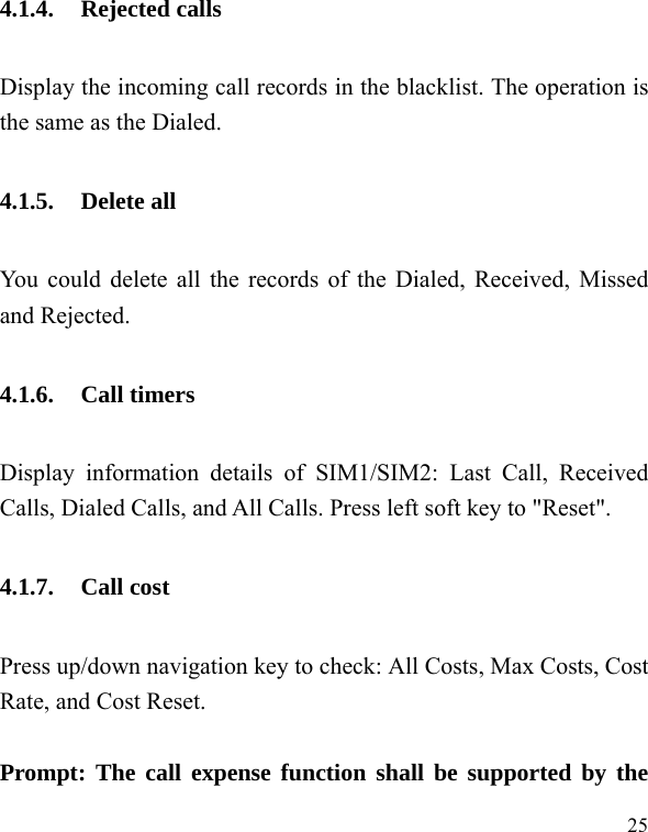  25 4.1.4. Rejected calls Display the incoming call records in the blacklist. The operation is the same as the Dialed. 4.1.5. Delete all You could delete all the records of the Dialed, Received, Missed and Rejected. 4.1.6. Call timers Display information details of SIM1/SIM2: Last Call, Received Calls, Dialed Calls, and All Calls. Press left soft key to &quot;Reset&quot;. 4.1.7. Call cost Press up/down navigation key to check: All Costs, Max Costs, Cost Rate, and Cost Reset.  Prompt: The call expense function shall be supported by the 