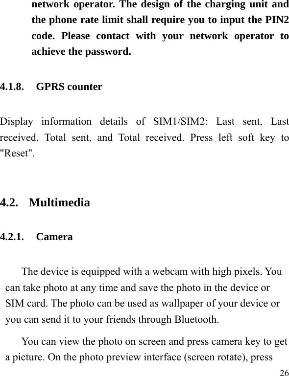  26 network operator. The design of the charging unit and the phone rate limit shall require you to input the PIN2 code. Please contact with your network operator to achieve the password. 4.1.8. GPRS counter Display information details of SIM1/SIM2: Last sent, Last received, Total sent, and Total received. Press left soft key to &quot;Reset&quot;.  4.2. Multimedia 4.2.1. Camera The device is equipped with a webcam with high pixels. You can take photo at any time and save the photo in the device or SIM card. The photo can be used as wallpaper of your device or you can send it to your friends through Bluetooth. You can view the photo on screen and press camera key to get a picture. On the photo preview interface (screen rotate), press 