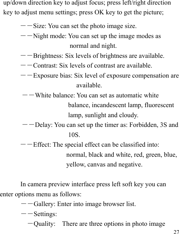  27 up/down direction key to adjust focus; press left/right direction key to adjust menu settings; press OK key to get the picture; ――Size: You can set the photo image size.  ――Night mode: You can set up the image modes as normal and night. ――Brightness: Six levels of brightness are available. ――Contrast: Six levels of contrast are available.  ――Exposure bias: Six level of exposure compensation are available. ――White balance: You can set as automatic white balance, incandescent lamp, fluorescent lamp, sunlight and cloudy. ――Delay: You can set up the timer as: Forbidden, 3S and 10S.   ――Effect: The special effect can be classified into: normal, black and white, red, green, blue, yellow, canvas and negative.    In camera preview interface press left soft key you can enter options menu as follows: ――Gallery: Enter into image browser list. ――Settings: ―Quality:    There are three options in photo image 