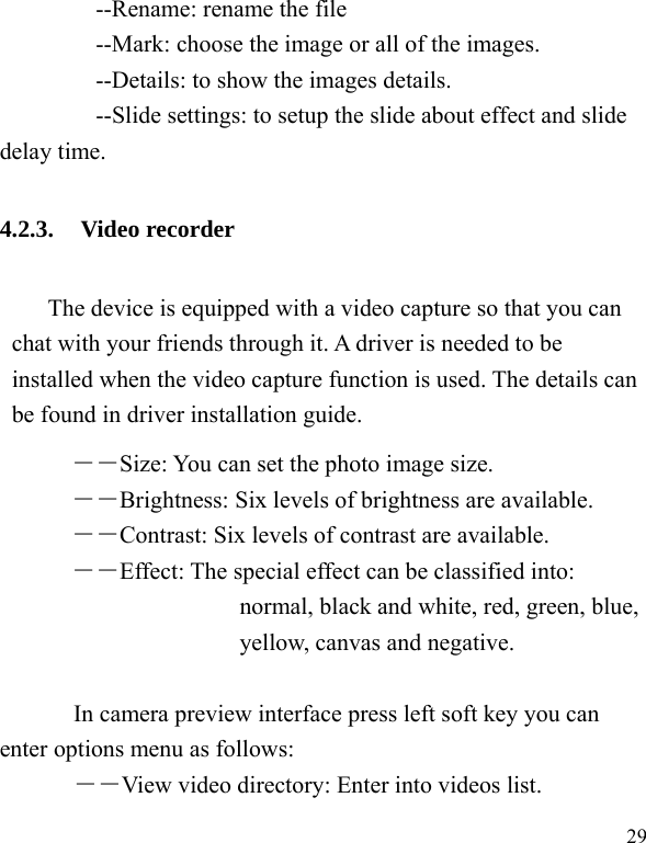  29     --Rename: rename the file         --Mark: choose the image or all of the images.         --Details: to show the images details.         --Slide settings: to setup the slide about effect and slide delay time. 4.2.3. Video recorder The device is equipped with a video capture so that you can chat with your friends through it. A driver is needed to be installed when the video capture function is used. The details can be found in driver installation guide. ――Size: You can set the photo image size.  ――Brightness: Six levels of brightness are available. ――Contrast: Six levels of contrast are available.  ――Effect: The special effect can be classified into: normal, black and white, red, green, blue, yellow, canvas and negative.    In camera preview interface press left soft key you can enter options menu as follows: ――View video directory: Enter into videos list. 
