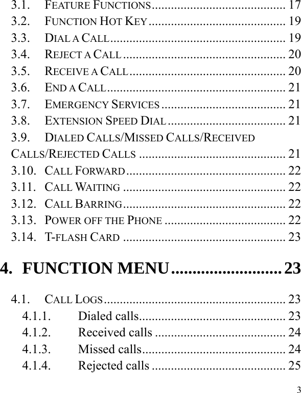  3 3.1. FEATURE FUNCTIONS ..........................................  17 3.2. FUNCTION HOT KEY ........................................... 19 3.3. DIAL A CALL .......................................................  19 3.4. REJECT A CALL ...................................................  20 3.5. RECEIVE A CALL .................................................  20 3.6. END A CALL ........................................................  21 3.7. EMERGENCY SERVICES ....................................... 21 3.8. EXTENSION SPEED DIAL .....................................  21 3.9. DIALED CALLS/MISSED CALLS/RECEIVED CALLS/REJECTED CALLS .............................................. 21 3.10. CALL FORWARD ..................................................  22 3.11. CALL WAITING ................................................... 22 3.12. CALL BARRING ...................................................  22 3.13. POWER OFF THE PHONE ...................................... 22 3.14. T-FLASH CARD ................................................... 23 4. FUNCTION MENU .......................... 23 4.1. CALL LOGS .........................................................  23 4.1.1. Dialed calls .............................................. 23 4.1.2. Received calls ......................................... 24 4.1.3. Missed calls ............................................. 24 4.1.4. Rejected calls .......................................... 25 