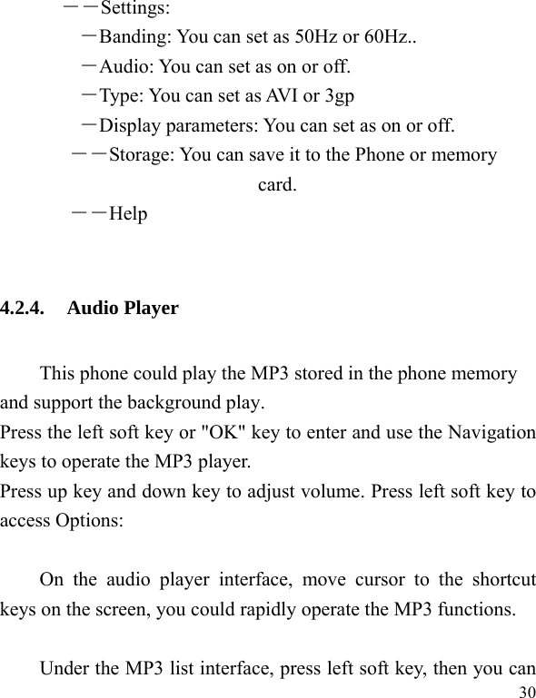  30 ――Settings: ―Banding: You can set as 50Hz or 60Hz.. ―Audio: You can set as on or off. ―Type: You can set as AVI or 3gp ―Display parameters: You can set as on or off. ――Storage: You can save it to the Phone or memory card.        ――Help  4.2.4. Audio Player This phone could play the MP3 stored in the phone memory and support the background play. Press the left soft key or &quot;OK&quot; key to enter and use the Navigation keys to operate the MP3 player. Press up key and down key to adjust volume. Press left soft key to access Options:  On the audio player interface, move cursor to the shortcut keys on the screen, you could rapidly operate the MP3 functions.  Under the MP3 list interface, press left soft key, then you can 