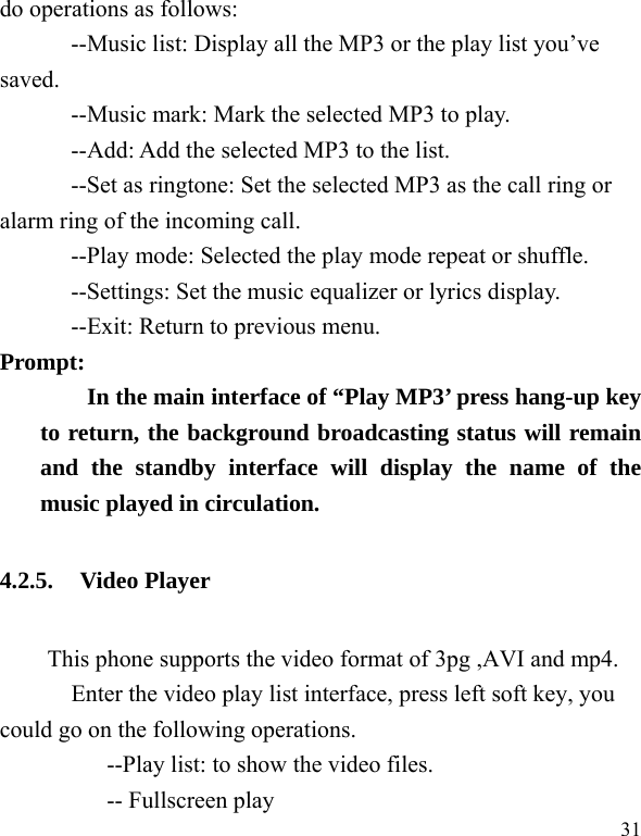  31 do operations as follows: --Music list: Display all the MP3 or the play list you’ve saved. --Music mark: Mark the selected MP3 to play. --Add: Add the selected MP3 to the list. --Set as ringtone: Set the selected MP3 as the call ring or alarm ring of the incoming call. --Play mode: Selected the play mode repeat or shuffle. --Settings: Set the music equalizer or lyrics display. --Exit: Return to previous menu. Prompt:   In the main interface of “Play MP3’ press hang-up key to return, the background broadcasting status will remain and the standby interface will display the name of the music played in circulation. 4.2.5. Video Player This phone supports the video format of 3pg ,AVI and mp4.     Enter the video play list interface, press left soft key, you could go on the following operations.           --Play list: to show the video files.      -- Fullscreen play 