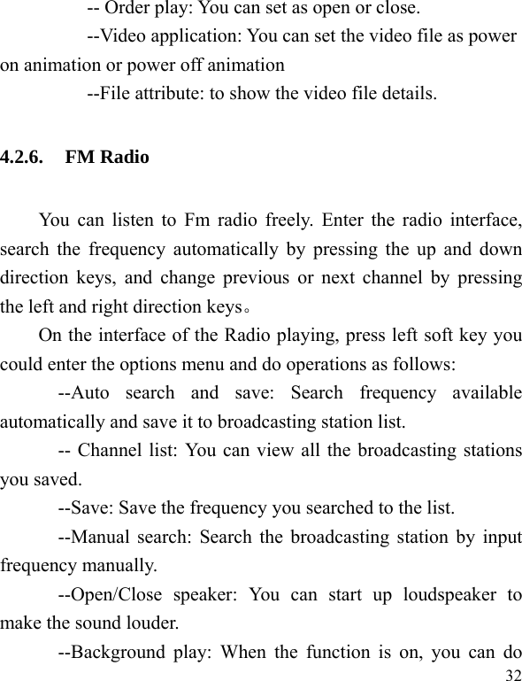  32           -- Order play: You can set as open or close. --Video application: You can set the video file as power on animation or power off animation           --File attribute: to show the video file details. 4.2.6. FM Radio You can listen to Fm radio freely. Enter the radio interface, search the frequency automatically by pressing the up and down direction keys, and change previous or next channel by pressing the left and right direction keys。 On the interface of the Radio playing, press left soft key you could enter the options menu and do operations as follows:         --Auto search and save: Search frequency available automatically and save it to broadcasting station list.             -- Channel list: You can view all the broadcasting stations you saved.             --Save: Save the frequency you searched to the list.       --Manual search: Search the broadcasting station by input frequency manually.       --Open/Close speaker: You can start up loudspeaker to make the sound louder.       --Background play: When the function is on, you can do 