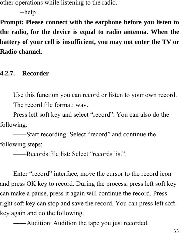  33 other operations while listening to the radio.       --help Prompt: Please connect with the earphone before you listen to the radio, for the device is equal to radio antenna. When the battery of your cell is insufficient, you may not enter the TV or Radio channel. 4.2.7. Recorder Use this function you can record or listen to your own record. The record file format: wav. Press left soft key and select “record”. You can also do the following.  ——Start recording: Select “record” and continue the following steps;   ——Records file list: Select “records list”.    Enter “record” interface, move the cursor to the record icon and press OK key to record. During the process, press left soft key can make a pause, press it again will continue the record. Press right soft key can stop and save the record. You can press left soft key again and do the following. ――Audition: Audition the tape you just recorded. 
