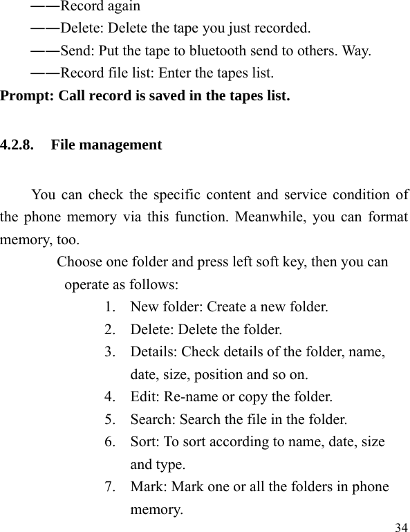  34 ――Record again ――Delete: Delete the tape you just recorded. ――Send: Put the tape to bluetooth send to others. Way. ――Record file list: Enter the tapes list. Prompt: Call record is saved in the tapes list. 4.2.8. File management You can check the specific content and service condition of the phone memory via this function. Meanwhile, you can format memory, too.   Choose one folder and press left soft key, then you can operate as follows: 1. New folder: Create a new folder. 2. Delete: Delete the folder. 3. Details: Check details of the folder, name, date, size, position and so on. 4. Edit: Re-name or copy the folder. 5. Search: Search the file in the folder. 6. Sort: To sort according to name, date, size and type. 7. Mark: Mark one or all the folders in phone memory. 