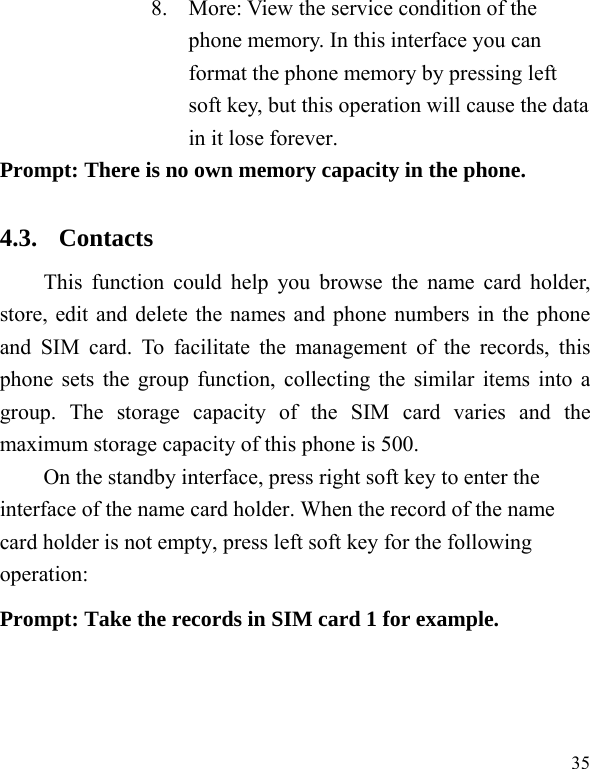  35 8. More: View the service condition of the phone memory. In this interface you can format the phone memory by pressing left soft key, but this operation will cause the data in it lose forever. Prompt: There is no own memory capacity in the phone. 4.3. Contacts This function could help you browse the name card holder, store, edit and delete the names and phone numbers in the phone and SIM card. To facilitate the management of the records, this phone sets the group function, collecting the similar items into a group. The storage capacity of the SIM card varies and the maximum storage capacity of this phone is 500. On the standby interface, press right soft key to enter the interface of the name card holder. When the record of the name card holder is not empty, press left soft key for the following operation:   Prompt: Take the records in SIM card 1 for example. 