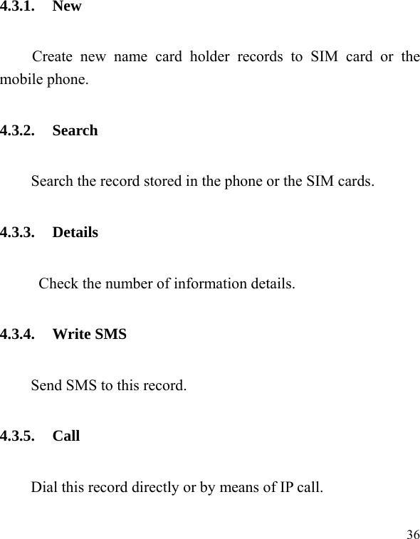  36 4.3.1. New Create new name card holder records to SIM card or the mobile phone. 4.3.2. Search     Search the record stored in the phone or the SIM cards. 4.3.3. Details Check the number of information details. 4.3.4. Write SMS Send SMS to this record. 4.3.5. Call Dial this record directly or by means of IP call. 