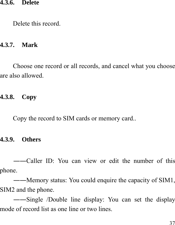  37 4.3.6. Delete Delete this record. 4.3.7. Mark         Choose one record or all records, and cancel what you choose are also allowed. 4.3.8. Copy Copy the record to SIM cards or memory card.. 4.3.9. Others ――Caller ID: You can view or edit the number of this phone. ――Memory status: You could enquire the capacity of SIM1, SIM2 and the phone. ――Single /Double line display: You can set the display mode of record list as one line or two lines. 