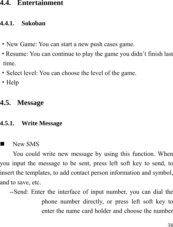  38 4.4. Entertainment 4.4.1. Sokoban ·New Game: You can start a new push cases game. ·Resume: You can continue to play the game you didn’t finish last time. ·Select level: You can choose the level of the game. ·Help 4.5. Message 4.5.1. Write Message  New SMS You could write new message by using this function. When you input the message to be sent, press left soft key to send, to insert the templates, to add contact person information and symbol, and to save, etc. --Send: Enter the interface of input number, you can dial the phone number directly, or press left soft key to enter the name card holder and choose the number 