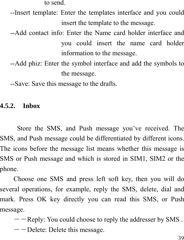  39 to send. --Insert template: Enter the templates interface and you could insert the template to the message. --Add contact info: Enter the Name card holder interface and you could insert the name card holder information to the message. --Add phiz: Enter the symbol interface and add the symbols to the message. --Save: Save this message to the drafts. 4.5.2. Inbox      Store the SMS, and Push message you’ve received. The SMS, and Push message could be differentiated by different icons. The icons before the message list means whether this message is SMS or Push message and which is stored in SIM1, SIM2 or the phone. Choose one SMS and press left soft key, then you will do several operations, for example, reply the SMS, delete, dial and mark. Press OK key directly you can read this SMS, or Push message.  ――Reply: You could choose to reply the addresser by SMS . ――Delete: Delete this message. 