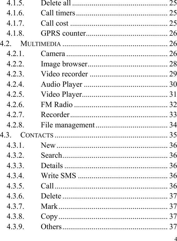  4 4.1.5. Delete all ................................................. 25 4.1.6. Call timers ............................................... 25 4.1.7. Call cost .................................................. 25 4.1.8. GPRS counter .......................................... 26 4.2. MULTIMEDIA ...................................................... 26 4.2.1. Camera .................................................... 26 4.2.2. Image browser ......................................... 28 4.2.3. Video recorder ........................................ 29 4.2.4. Audio Player ........................................... 30 4.2.5. Video Player ............................................ 31 4.2.6. FM Radio ................................................ 32 4.2.7. Recorder ..................................................  33 4.2.8. File management ..................................... 34 4.3. CONTACTS .......................................................... 35 4.3.1. New ......................................................... 36 4.3.2. Search ......................................................  36 4.3.3. Details ..................................................... 36 4.3.4. Write SMS .............................................. 36 4.3.5. Call ..........................................................  36 4.3.6. Delete ...................................................... 37 4.3.7. Mark ........................................................  37 4.3.8. Copy ........................................................  37 4.3.9. Others ......................................................  37 