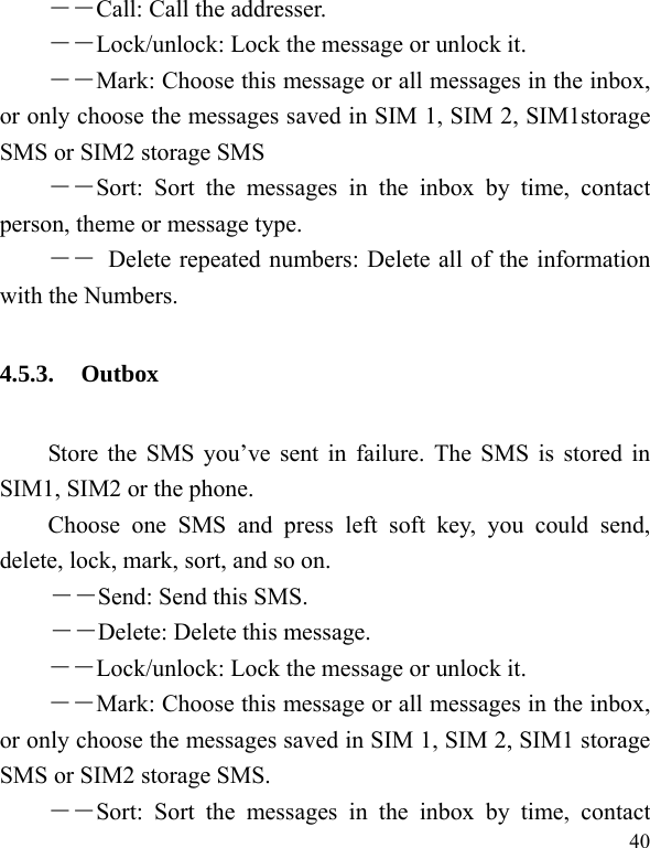  40 ――Call: Call the addresser. －－Lock/unlock: Lock the message or unlock it. ――Mark: Choose this message or all messages in the inbox, or only choose the messages saved in SIM 1, SIM 2, SIM1storage SMS or SIM2 storage SMS ――Sort: Sort the messages in the inbox by time, contact person, theme or message type.   ――  Delete repeated numbers: Delete all of the information with the Numbers. 4.5.3. Outbox Store the SMS you’ve sent in failure. The SMS is stored in SIM1, SIM2 or the phone. Choose one SMS and press left soft key, you could send, delete, lock, mark, sort, and so on. －－Send: Send this SMS. －－Delete: Delete this message. －－Lock/unlock: Lock the message or unlock it. ――Mark: Choose this message or all messages in the inbox, or only choose the messages saved in SIM 1, SIM 2, SIM1 storage SMS or SIM2 storage SMS. ――Sort: Sort the messages in the inbox by time, contact 