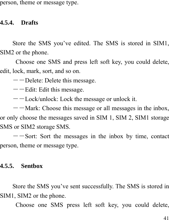  41 person, theme or message type.   4.5.4. Drafts Store the SMS you’ve edited. The SMS is stored in SIM1, SIM2 or the phone. Choose one SMS and press left soft key, you could delete, edit, lock, mark, sort, and so on. －－Delete: Delete this message. －－Edit: Edit this message. －－Lock/unlock: Lock the message or unlock it. ――Mark: Choose this message or all messages in the inbox, or only choose the messages saved in SIM 1, SIM 2, SIM1 storage SMS or SIM2 storage SMS. ――Sort: Sort the messages in the inbox by time, contact person, theme or message type.   4.5.5. Sentbox Store the SMS you’ve sent successfully. The SMS is stored in SIM1, SIM2 or the phone. Choose one SMS press left soft key, you could delete, 