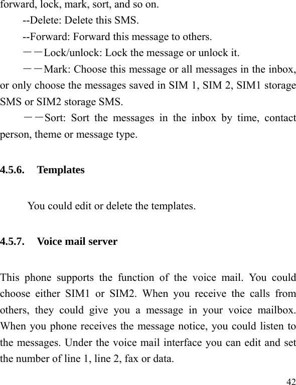  42 forward, lock, mark, sort, and so on. --Delete: Delete this SMS. --Forward: Forward this message to others. －－Lock/unlock: Lock the message or unlock it. ――Mark: Choose this message or all messages in the inbox, or only choose the messages saved in SIM 1, SIM 2, SIM1 storage SMS or SIM2 storage SMS. ――Sort: Sort the messages in the inbox by time, contact person, theme or message type. 4.5.6. Templates            You could edit or delete the templates. 4.5.7. Voice mail server This phone supports the function of the voice mail. You could choose either SIM1 or SIM2. When you receive the calls from others, they could give you a message in your voice mailbox. When you phone receives the message notice, you could listen to the messages. Under the voice mail interface you can edit and set the number of line 1, line 2, fax or data.   