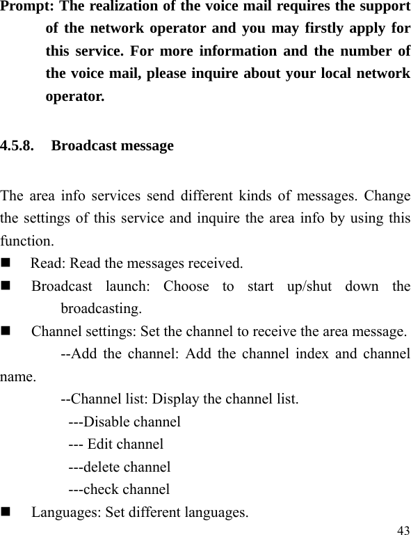  43 Prompt: The realization of the voice mail requires the support of the network operator and you may firstly apply for this service. For more information and the number of the voice mail, please inquire about your local network operator. 4.5.8. Broadcast message The area info services send different kinds of messages. Change the settings of this service and inquire the area info by using this function.  Read: Read the messages received.  Broadcast launch: Choose to start up/shut down the broadcasting.  Channel settings: Set the channel to receive the area message. --Add the channel: Add the channel index and channel name. --Channel list: Display the channel list.   ---Disable channel --- Edit channel ---delete channel ---check channel  Languages: Set different languages.   