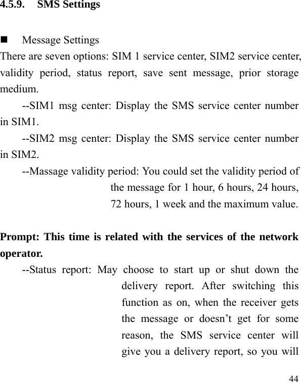  44 4.5.9. SMS Settings  Message Settings There are seven options: SIM 1 service center, SIM2 service center, validity period, status report, save sent message, prior storage medium. --SIM1 msg center: Display the SMS service center number in SIM1. --SIM2 msg center: Display the SMS service center number in SIM2. --Massage validity period: You could set the validity period of the message for 1 hour, 6 hours, 24 hours, 72 hours, 1 week and the maximum value.  Prompt: This time is related with the services of the network operator.  --Status report: May choose to start up or shut down the delivery report. After switching this function as on, when the receiver gets the message or doesn’t get for some reason, the SMS service center will give you a delivery report, so you will 