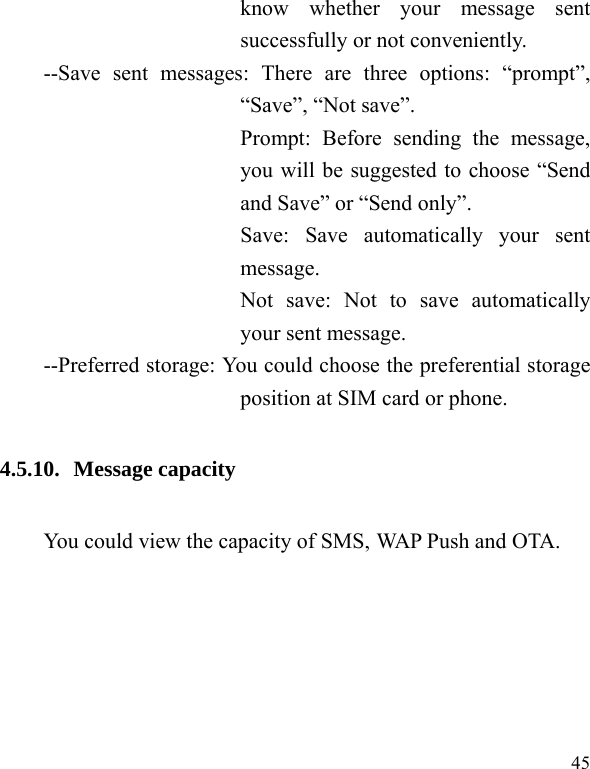  45 know whether your message sent successfully or not conveniently. --Save sent messages: There are three options: “prompt”, “Save”, “Not save”. Prompt: Before sending the message, you will be suggested to choose “Send and Save” or “Send only”. Save: Save automatically your sent message. Not save: Not to save automatically your sent message. --Preferred storage: You could choose the preferential storage position at SIM card or phone. 4.5.10. Message capacity You could view the capacity of SMS, WAP Push and OTA. 