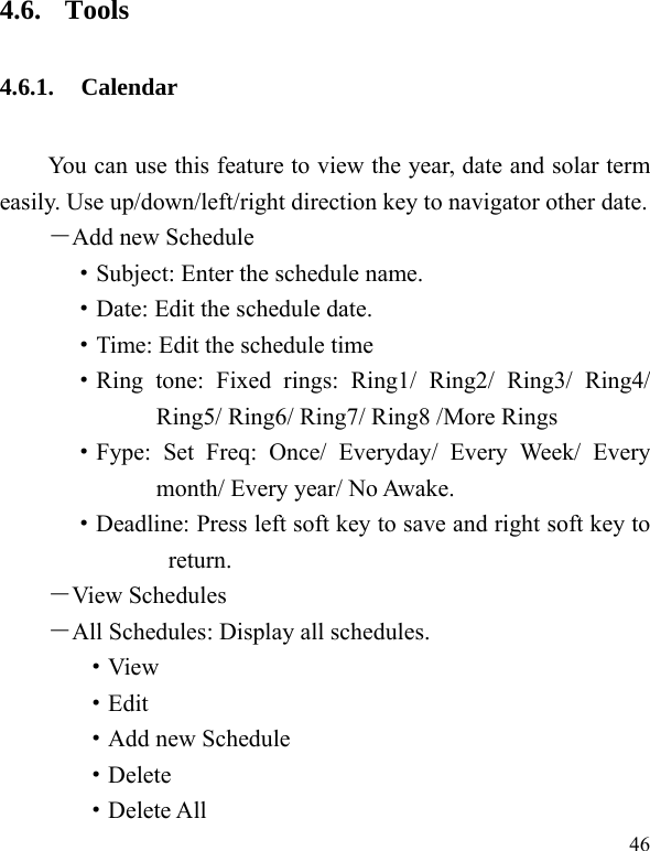  46 4.6. Tools 4.6.1. Calendar  You can use this feature to view the year, date and solar term easily. Use up/down/left/right direction key to navigator other date. －Add new Schedule ·Subject: Enter the schedule name. ·Date: Edit the schedule date. ·Time: Edit the schedule time ·Ring tone: Fixed rings: Ring1/ Ring2/ Ring3/ Ring4/ Ring5/ Ring6/ Ring7/ Ring8 /More Rings ·Fype: Set Freq: Once/ Everyday/ Every Week/ Every month/ Every year/ No Awake. ·Deadline: Press left soft key to save and right soft key to return. －View Schedules  －All Schedules: Display all schedules. ·View ·Edit ·Add new Schedule ·Delete ·Delete All 