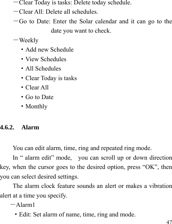  47 －Clear Today is tasks: Delete today schedule. －Clear All: Delete all schedules. －Go to Date: Enter the Solar calendar and it can go to the date you want to check. －Weekly ·Add new Schedule ·View Schedules ·All Schedules ·Clear Today is tasks ·Clear All ·Go to Date ·Monthly 4.6.2. Alarm You can edit alarm, time, ring and repeated ring mode. In “ alarm edit” mode,    you can scroll up or down direction key, when the cursor goes to the desired option, press “OK”, then you can select desired settings. The alarm clock feature sounds an alert or makes a vibration alert at a time you specify.   －Alarm1 ·Edit: Set alarm of name, time, ring and mode. 