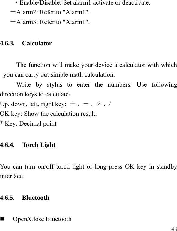  48 ·Enable/Disable: Set alarm1 activate or deactivate. －Alarm2: Refer to &quot;Alarm1&quot;.   －Alarm3: Refer to &quot;Alarm1&quot;. 4.6.3. Calculator The function will make your device a calculator with which you can carry out simple math calculation. Write by stylus to enter the numbers. Use following direction keys to calculate： Up, down, left, right key:  ＋、－、×、/ OK key: Show the calculation result. * Key: Decimal point 4.6.4. Torch Light You can turn on/off torch light or long press OK key in standby interface. 4.6.5. Bluetooth  Open/Close Bluetooth 