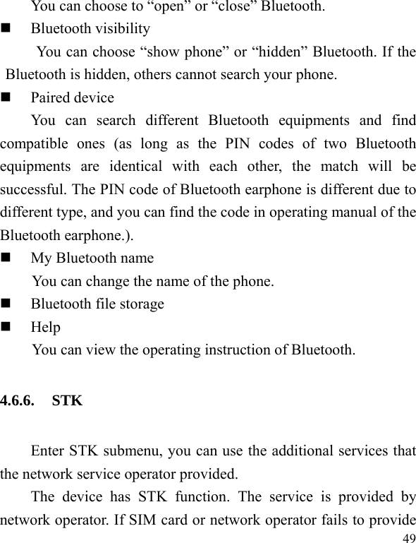  49 You can choose to “open” or “close” Bluetooth.  Bluetooth visibility You can choose “show phone” or “hidden” Bluetooth. If the Bluetooth is hidden, others cannot search your phone.  Paired device You can search different Bluetooth equipments and find compatible ones (as long as the PIN codes of two Bluetooth equipments are identical with each other, the match will be successful. The PIN code of Bluetooth earphone is different due to different type, and you can find the code in operating manual of the Bluetooth earphone.).  My Bluetooth name You can change the name of the phone.  Bluetooth file storage  Help You can view the operating instruction of Bluetooth. 4.6.6. STK Enter STK submenu, you can use the additional services that the network service operator provided. The device has STK function. The service is provided by network operator. If SIM card or network operator fails to provide 