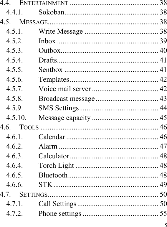  5 4.4. ENTERTAINMENT ................................................ 38 4.4.1. Sokoban ...................................................  38 4.5. MESSAGE ............................................................  38 4.5.1. Write Message ........................................ 38 4.5.2. Inbox ....................................................... 39 4.5.3. Outbox .....................................................  40 4.5.4. Drafts .......................................................  41 4.5.5. Sentbox ................................................... 41 4.5.6. Templates ................................................  42 4.5.7. Voice mail server .................................... 42 4.5.8. Broadcast message .................................. 43 4.5.9. SMS Settings ........................................... 44 4.5.10. Message capacity .................................... 45 4.6. TOOLS ................................................................ 46 4.6.1. Calendar .................................................. 46 4.6.2. Alarm ...................................................... 47 4.6.3. Calculator ................................................  48 4.6.4. Torch Light ............................................. 48 4.6.5. Bluetooth .................................................  48 4.6.6. STK ......................................................... 49 4.7. SETTINGS ............................................................  50 4.7.1. Call Settings ............................................ 50 4.7.2. Phone settings ......................................... 55 