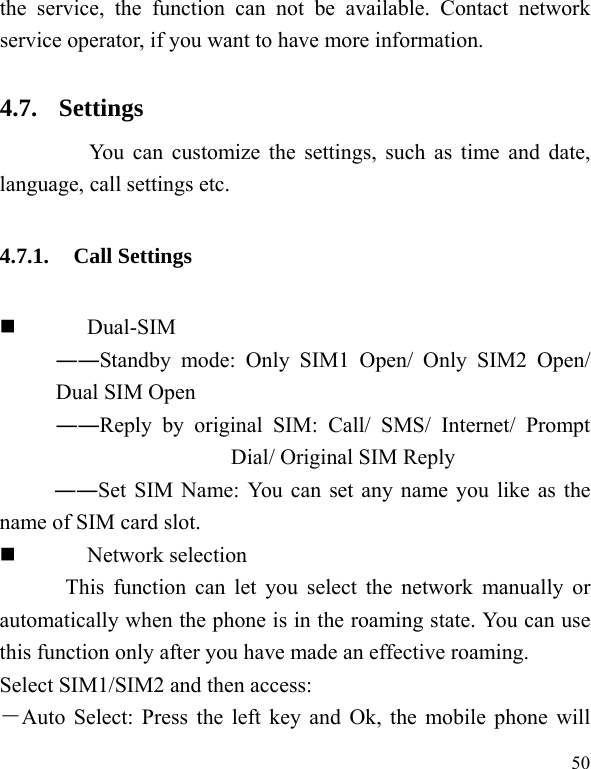  50 the service, the function can not be available. Contact network service operator, if you want to have more information. 4.7. Settings     You can customize the settings, such as time and date, language, call settings etc. 4.7.1. Call Settings  Dual-SIM ――Standby mode: Only SIM1 Open/ Only SIM2 Open/ Dual SIM Open ――Reply by original SIM: Call/ SMS/ Internet/ Prompt Dial/ Original SIM Reply ――Set SIM Name: You can set any name you like as the name of SIM card slot.  Network selection This function can let you select the network manually or automatically when the phone is in the roaming state. You can use this function only after you have made an effective roaming. Select SIM1/SIM2 and then access: －Auto Select: Press the left key and Ok, the mobile phone will 