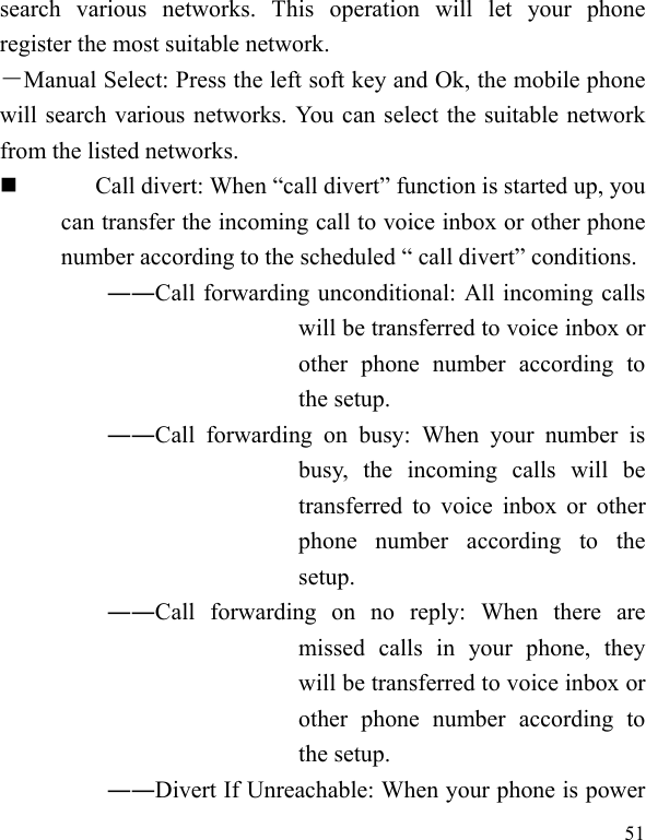  51 search various networks. This operation will let your phone register the most suitable network. －Manual Select: Press the left soft key and Ok, the mobile phone will search various networks. You can select the suitable network from the listed networks.    Call divert: When “call divert” function is started up, you can transfer the incoming call to voice inbox or other phone number according to the scheduled “ call divert” conditions. ――Call forwarding unconditional: All incoming calls will be transferred to voice inbox or other phone number according to the setup.   ――Call forwarding on busy: When your number is busy, the incoming calls will be transferred to voice inbox or other phone number according to the setup.  ――Call forwarding on no reply: When there are missed calls in your phone, they will be transferred to voice inbox or other phone number according to the setup.   ――Divert If Unreachable: When your phone is power 