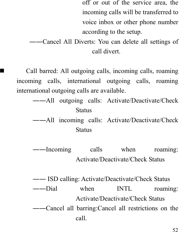  52 off or out of the service area, the incoming calls will be transferred to voice inbox or other phone number according to the setup.   ――Cancel All Diverts: You can delete all settings of call divert.   Call barred: All outgoing calls, incoming calls, roaming incoming calls, international outgoing calls, roaming international outgoing calls are available.  ――All outgoing calls: Activate/Deactivate/Check Status  ――All incoming calls: Activate/Deactivate/Check Status   ――Incoming calls when roaming: Activate/Deactivate/Check Status   ―― ISD calling: Activate/Deactivate/Check Status  ――Dial when INTL roaming: Activate/Deactivate/Check Status ――Cancel all barring:Cancel all restrictions on the call. 