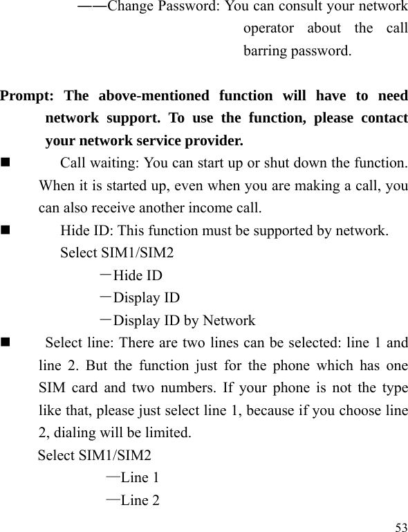  53 ――Change Password: You can consult your network operator about the call barring password.  Prompt: The above-mentioned function will have to need network support. To use the function, please contact your network service provider.   Call waiting: You can start up or shut down the function. When it is started up, even when you are making a call, you can also receive another income call.          Hide ID: This function must be supported by network. Select SIM1/SIM2 －Hide ID －Display ID －Display ID by Network      Select line: There are two lines can be selected: line 1 and line 2. But the function just for the phone which has one SIM card and two numbers. If your phone is not the type like that, please just select line 1, because if you choose line 2, dialing will be limited.        Select SIM1/SIM2 —Line 1 —Line 2 