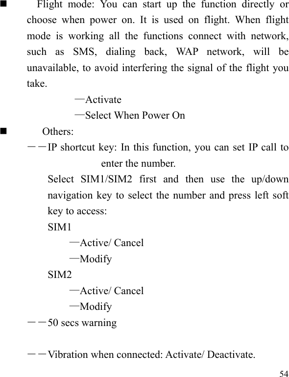  54     Flight mode: You can start up the function directly or choose when power on. It is used on flight. When flight mode is working all the functions connect with network, such as SMS, dialing back, WAP network, will be unavailable, to avoid interfering the signal of the flight you take.  —Activate —Select When Power On  Others: ――IP shortcut key: In this function, you can set IP call to enter the number. Select SIM1/SIM2 first and then use the up/down navigation key to select the number and press left soft key to access: SIM1 —Active/ Cancel —Modify SIM2  —Active/ Cancel —Modify ――50 secs warning  ――Vibration when connected: Activate/ Deactivate. 