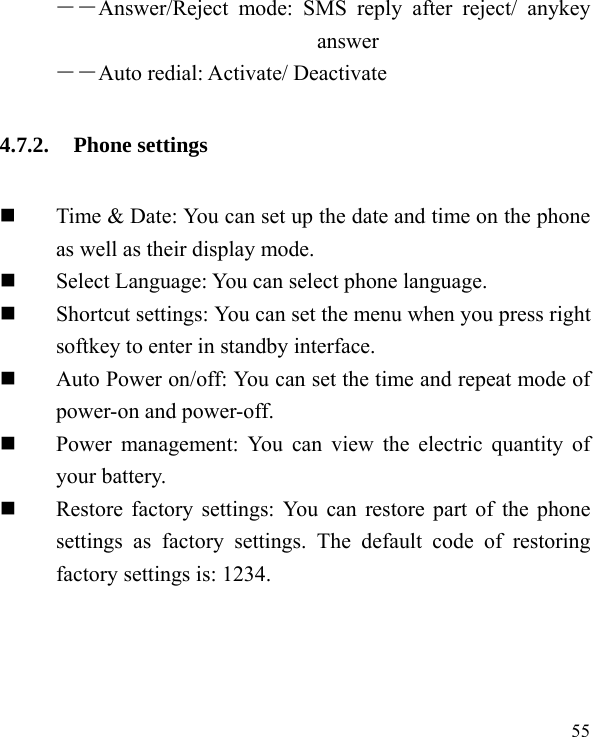  55  ――Answer/Reject mode: SMS reply after reject/ anykey answer ――Auto redial: Activate/ Deactivate 4.7.2. Phone settings  Time &amp; Date: You can set up the date and time on the phone as well as their display mode.  Select Language: You can select phone language.  Shortcut settings: You can set the menu when you press right softkey to enter in standby interface.    Auto Power on/off: You can set the time and repeat mode of power-on and power-off.  Power management: You can view the electric quantity of your battery.    Restore factory settings: You can restore part of the phone settings as factory settings. The default code of restoring factory settings is: 1234. 