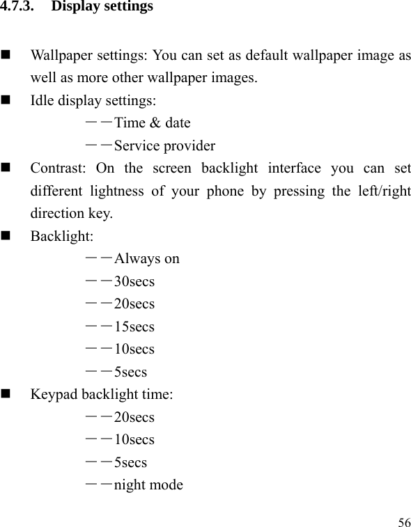  56 4.7.3. Display settings  Wallpaper settings: You can set as default wallpaper image as well as more other wallpaper images.  Idle display settings:   ――Time &amp; date ――Service provider  Contrast: On the screen backlight interface you can set different lightness of your phone by pressing the left/right direction key.  Backlight:  ――Always on ――30secs ――20secs ――15secs ――10secs ――5secs   Keypad backlight time:   ――20secs ――10secs ――5secs ――night mode 