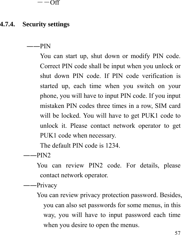  57 ――Off 4.7.4. Security settings ――PIN   You can start up, shut down or modify PIN code. Correct PIN code shall be input when you unlock or shut down PIN code. If PIN code verification is started up, each time when you switch on your phone, you will have to input PIN code. If you input mistaken PIN codes three times in a row, SIM card will be locked. You will have to get PUK1 code to unlock it. Please contact network operator to get PUK1 code when necessary. The default PIN code is 1234.        ――PIN2             You  can  review  PIN2  code.  For  details,  please contact network operator.        ――Privacy             You can review privacy protection password. Besides, you can also set passwords for some menus, in this way, you will have to input password each time when you desire to open the menus. 