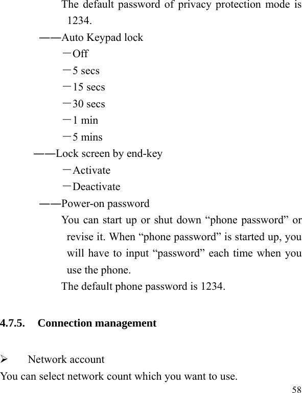  58            The default password of privacy protection mode is 1234. ――Auto Keypad lock －Off －5 secs －15 secs －30 secs －1 min －5 mins ――Lock screen by end-key －Activate －Deactivate ――Power-on password You can start up or shut down “phone password” or revise it. When “phone password” is started up, you will have to input “password” each time when you use the phone.   The default phone password is 1234. 4.7.5. Connection management ¾  Network account You can select network count which you want to use. 