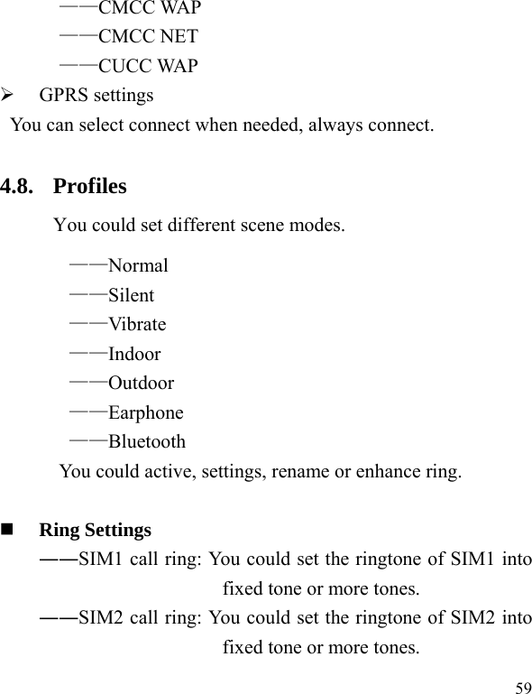  59 ——CMCC WAP ——CMCC NET ——CUCC WAP ¾ GPRS settings You can select connect when needed, always connect. 4.8. Profiles You could set different scene modes. ——Normal ——Silent ——Vibrate ——Indoor ——Outdoor ——Earphone ——Bluetooth You could active, settings, rename or enhance ring.   Ring Settings   ――SIM1 call ring: You could set the ringtone of SIM1 into fixed tone or more tones. ――SIM2 call ring: You could set the ringtone of SIM2 into fixed tone or more tones. 