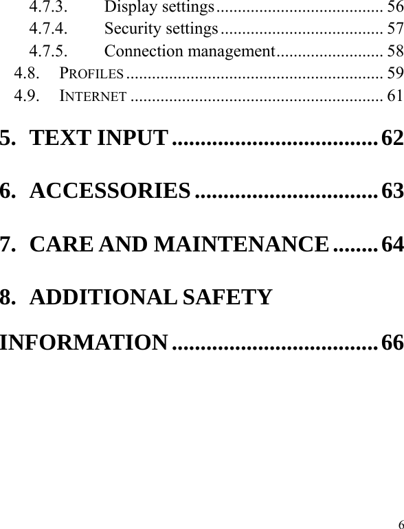  6 4.7.3. Display settings ....................................... 56 4.7.4. Security settings ...................................... 57 4.7.5. Connection management ......................... 58 4.8. PROFILES ............................................................ 59 4.9. INTERNET ........................................................... 61 5. TEXT INPUT .................................... 62 6. ACCESSORIES ................................ 63 7. CARE AND MAINTENANCE ........ 64 8. ADDITIONAL SAFETY INFORMATION .................................... 66    