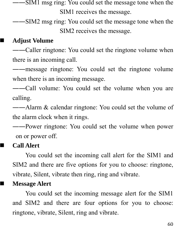  60 ――SIM1 msg ring: You could set the message tone when the SIM1 receives the message. ――SIM2 msg ring: You could set the message tone when the SIM2 receives the message.  Adjust Volume ――Caller ringtone: You could set the ringtone volume when there is an incoming call. ――message ringtone: You could set the ringtone volume when there is an incoming message. ――Call volume: You could set the volume when you are calling. ――Alarm &amp; calendar ringtone: You could set the volume of the alarm clock when it rings. ――Power ringtone: You could set the volume when power on or power off.  Call Alert You could set the incoming call alert for the SIM1 and SIM2 and there are five options for you to choose: ringtone, vibrate, Silent, vibrate then ring, ring and vibrate.  Message Alert You could set the incoming message alert for the SIM1 and SIM2 and there are four options for you to choose: ringtone, vibrate, Silent, ring and vibrate. 