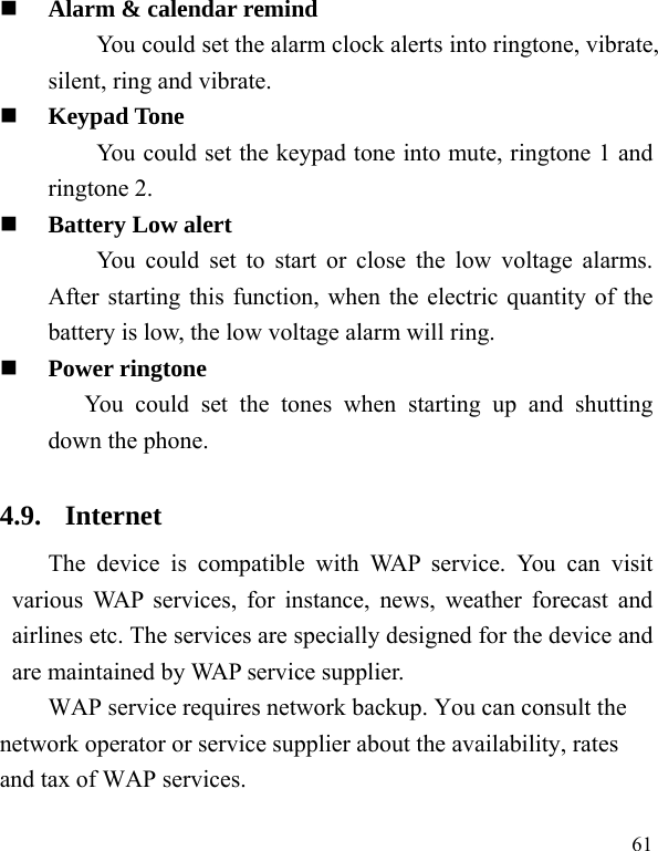  61  Alarm &amp; calendar remind You could set the alarm clock alerts into ringtone, vibrate, silent, ring and vibrate.  Keypad Tone You could set the keypad tone into mute, ringtone 1 and ringtone 2.  Battery Low alert You could set to start or close the low voltage alarms. After starting this function, when the electric quantity of the battery is low, the low voltage alarm will ring.  Power ringtone You could set the tones when starting up and shutting down the phone. 4.9. Internet The device is compatible with WAP service. You can visit various WAP services, for instance, news, weather forecast and airlines etc. The services are specially designed for the device and are maintained by WAP service supplier.   WAP service requires network backup. You can consult the network operator or service supplier about the availability, rates and tax of WAP services.  