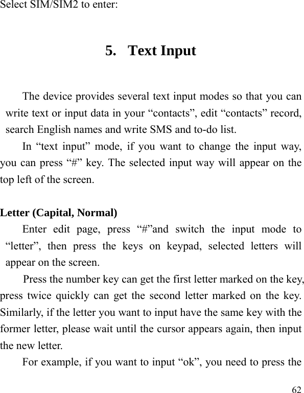  62 Select SIM/SIM2 to enter: 5. Text Input The device provides several text input modes so that you can write text or input data in your “contacts”, edit “contacts” record, search English names and write SMS and to-do list. In “text input” mode, if you want to change the input way, you can press “#” key. The selected input way will appear on the top left of the screen.  Letter (Capital, Normal) Enter edit page, press “#”and switch the input mode to “letter”, then press the keys on keypad, selected letters will appear on the screen. Press the number key can get the first letter marked on the key, press twice quickly can get the second letter marked on the key. Similarly, if the letter you want to input have the same key with the former letter, please wait until the cursor appears again, then input the new letter. For example, if you want to input “ok”, you need to press the 