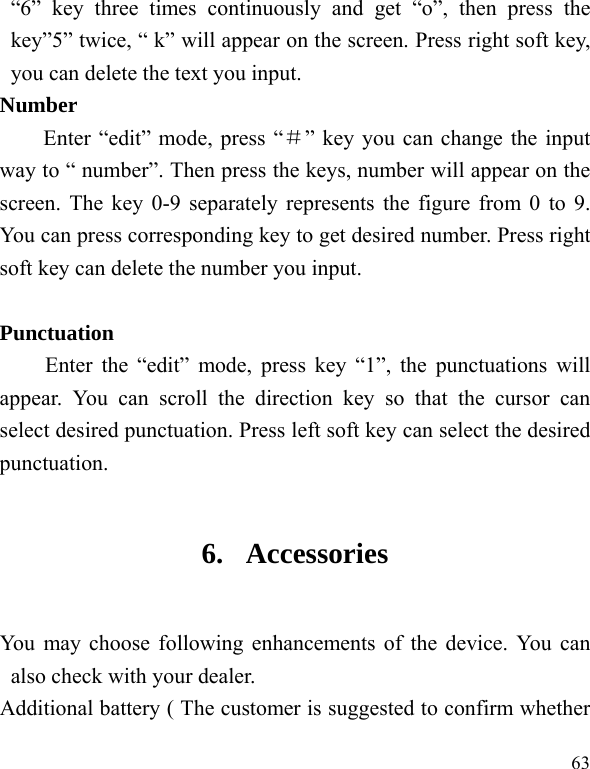  63 “6” key three times continuously and get “o”, then press the key”5” twice, “ k” will appear on the screen. Press right soft key, you can delete the text you input. Number Enter “edit” mode, press “＃” key you can change the input way to “ number”. Then press the keys, number will appear on the screen. The key 0-9 separately represents the figure from 0 to 9. You can press corresponding key to get desired number. Press right soft key can delete the number you input.  Punctuation Enter the “edit” mode, press key “1”, the punctuations will appear. You can scroll the direction key so that the cursor can select desired punctuation. Press left soft key can select the desired punctuation. 6. Accessories You may choose following enhancements of the device. You can also check with your dealer. Additional battery ( The customer is suggested to confirm whether 
