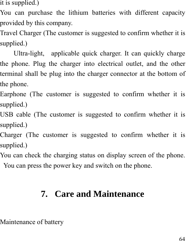  64 it is supplied.) You can purchase the lithium batteries with different capacity provided by this company. Travel Charger (The customer is suggested to confirm whether it is supplied.) Ultra-light,  applicable quick charger. It can quickly charge the phone. Plug the charger into electrical outlet, and the other terminal shall be plug into the charger connector at the bottom of the phone. Earphone (The customer is suggested to confirm whether it is supplied.) USB cable (The customer is suggested to confirm whether it is supplied.) Charger (The customer is suggested to confirm whether it is supplied.) You can check the charging status on display screen of the phone. You can press the power key and switch on the phone. 7. Care and Maintenance Maintenance of battery 