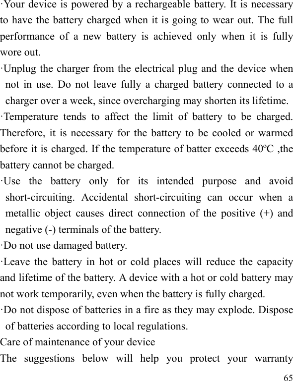  65 ·Your device is powered by a rechargeable battery. It is necessary to have the battery charged when it is going to wear out. The full performance of a new battery is achieved only when it is fully wore out. ·Unplug the charger from the electrical plug and the device when not in use. Do not leave fully a charged battery connected to a charger over a week, since overcharging may shorten its lifetime. ·Temperature tends to affect the limit of battery to be charged. Therefore, it is necessary for the battery to be cooled or warmed before it is charged. If the temperature of batter exceeds 40ºC ,the battery cannot be charged. ·Use the battery only for its intended purpose and avoid short-circuiting. Accidental short-circuiting can occur when a metallic object causes direct connection of the positive (+) and negative (-) terminals of the battery.   ·Do not use damaged battery. ·Leave the battery in hot or cold places will reduce the capacity and lifetime of the battery. A device with a hot or cold battery may not work temporarily, even when the battery is fully charged. ·Do not dispose of batteries in a fire as they may explode. Dispose of batteries according to local regulations. Care of maintenance of your device The suggestions below will help you protect your warranty 