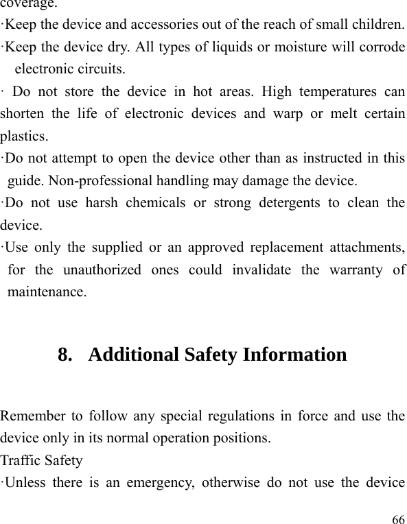  66 coverage.  ·Keep the device and accessories out of the reach of small children. ·Keep the device dry. All types of liquids or moisture will corrode electronic circuits. · Do not store the device in hot areas. High temperatures can shorten the life of electronic devices and warp or melt certain plastics. ·Do not attempt to open the device other than as instructed in this guide. Non-professional handling may damage the device. ·Do not use harsh chemicals or strong detergents to clean the device. ·Use only the supplied or an approved replacement attachments, for the unauthorized ones could invalidate the warranty of maintenance. 8. Additional Safety Information Remember to follow any special regulations in force and use the device only in its normal operation positions. Traffic Safety ·Unless there is an emergency, otherwise do not use the device 