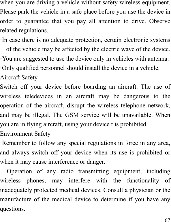  67 when you are driving a vehicle without safety wireless equipment. Please park the vehicle in a safe place before you use the device in order to guarantee that you pay all attention to drive. Observe related regulations. ·In case there is no adequate protection, certain electronic systems of the vehicle may be affected by the electric wave of the device. ·You are suggested to use the device only in vehicles with antenna. ·Only qualified personnel should install the device in a vehicle. Aircraft Safety   Switch off your device before boarding an aircraft. The use of wireless teledevices in an aircraft may be dangerous to the operation of the aircraft, disrupt the wireless telephone network, and may be illegal. The GSM service will be unavailable. When you are in flying aircraft, using your device t is prohibited. Environment Safety ·Remember to follow any special regulations in force in any area, and always switch off your device when its use is prohibited or when it may cause interference or danger. · Operation of any radio transmitting equipment, including wireless phones, may interfere with the functionality of inadequately protected medical devices. Consult a physician or the manufacture of the medical device to determine if you have any questions. 