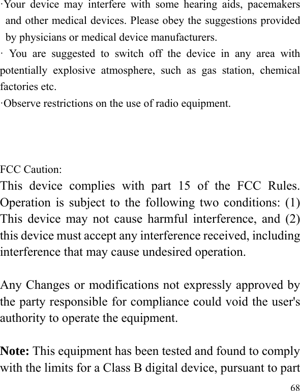  68 ·Your device may interfere with some hearing aids, pacemakers and other medical devices. Please obey the suggestions provided by physicians or medical device manufacturers. · You are suggested to switch off the device in any area with potentially explosive atmosphere, such as gas station, chemical factories etc. ·Observe restrictions on the use of radio equipment.    FCC Caution: This device complies with part 15 of the FCC Rules. Operation is subject to the following two conditions: (1) This device may not cause harmful interference, and (2) this device must accept any interference received, including interference that may cause undesired operation.  Any Changes or modifications not expressly approved by the party responsible for compliance could void the user&apos;s authority to operate the equipment.  Note: This equipment has been tested and found to comply with the limits for a Class B digital device, pursuant to part 