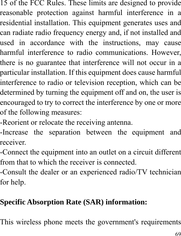  69 15 of the FCC Rules. These limits are designed to provide reasonable protection against harmful interference in a residential installation. This equipment generates uses and can radiate radio frequency energy and, if not installed and used in accordance with the instructions, may cause harmful interference to radio communications. However, there is no guarantee that interference will not occur in a particular installation. If this equipment does cause harmful interference to radio or television reception, which can be determined by turning the equipment off and on, the user is encouraged to try to correct the interference by one or more of the following measures: -Reorient or relocate the receiving antenna. -Increase the separation between the equipment and receiver. -Connect the equipment into an outlet on a circuit different from that to which the receiver is connected. -Consult the dealer or an experienced radio/TV technician for help.  Specific Absorption Rate (SAR) information: 　 This wireless phone meets the government&apos;s requirements 